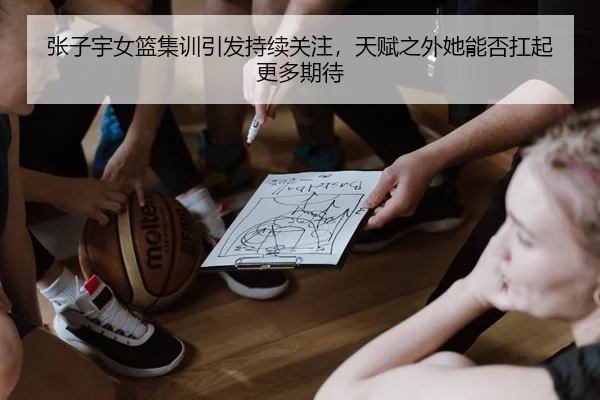 张子宇女篮集训引发持续关注，天赋之外她能否扛起更多期待